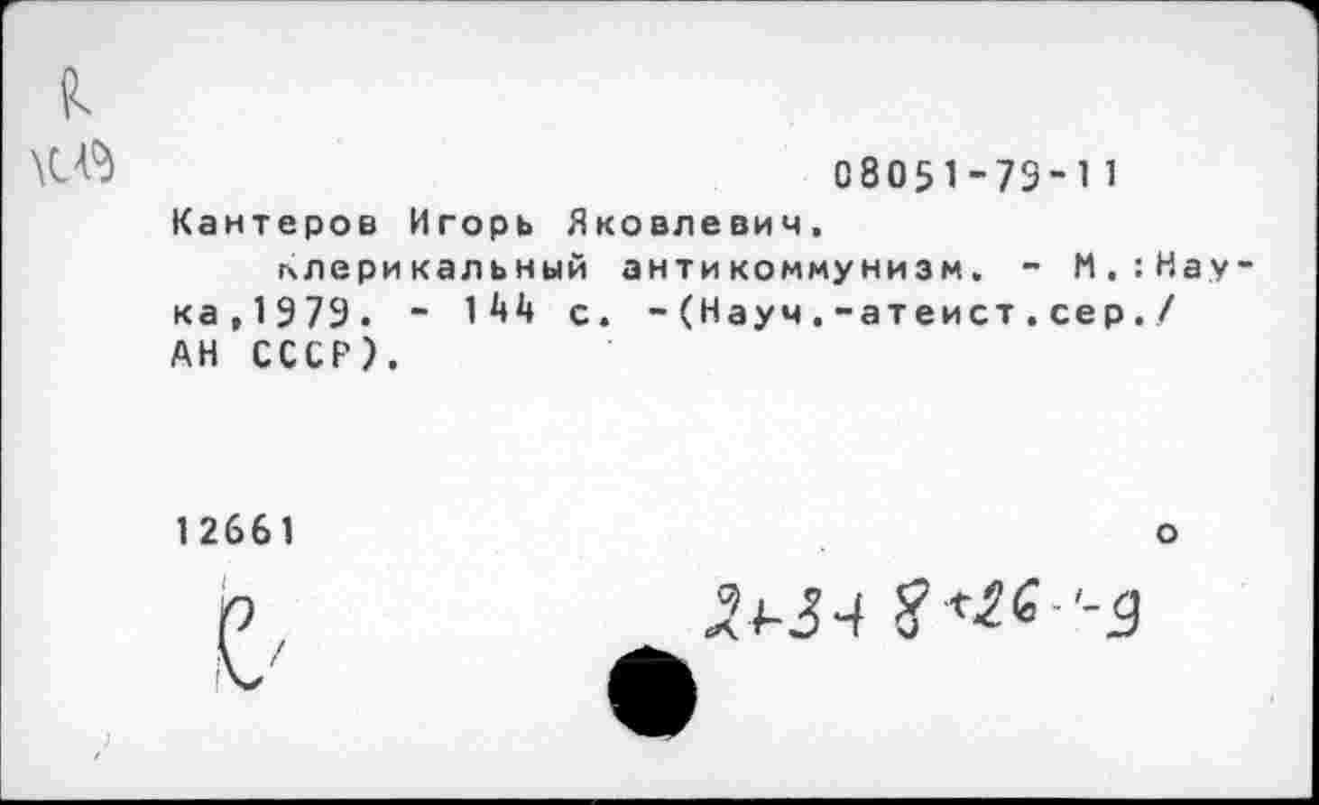 ﻿С8О51-73-11
Кантеров Игорь Яковлевич, клерикальный антикоммунизм. - М.'.Нау
ка,1Э7Э. ~ П1* с. -(Науч.-атеист.сер./ АН СССР).
12661
о
